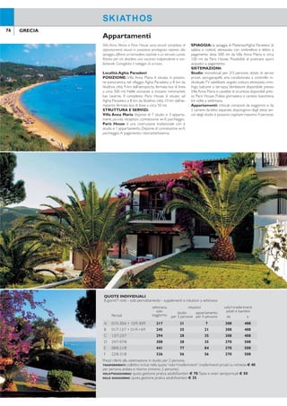 76 77GRECIA GRECIA
SKIATHOSSKIATHOS
Villa Anna Maria e Paris House sono piccoli complessi di
appartamenti situati in posizione privilegiata rispetto alla
spiaggia,offrono un’atmosfera ospitale e un servizio curato.
Adatto per chi desidera una vacanza indipendente e con-
fortevole. Consigliato il noleggio di un’auto.
Località:Aghia Paraskevi
POSIZIONE: Villa Anna Maria è situata, in posizio-
ne panoramica, nel villaggio Aghia Paraskevi, a 8 km da
Skiathos città, 9 km dall’aeroporto, fermata bus di linea
a circa 500 mt. Nelle vicinanze si trovano minimarket,
bar, taverne. Il complesso Paris House è situato ad
Aghia Paraskevi, a 8 km da Skiathos città, 10 km dall’ae-
roporto, fermata bus di linea a circa 50 mt.
STRUTTURA E SERVIZI:
Villa Anna Maria dispone di 7 studio e 3 apparta-
menti, piccola reception, connessione wi-i, parcheggio.
Paris House è una costruzione tradizionale con 6
studio e 1 appartamento. Dispone di connessione wi-i,
parcheggio.A pagamento: ristorante/taverna.
SPIAGGIA: la spiaggia di Platanias/Aghia Paraskevi di
sabbia e ciottoli, attrezzata con ombrelloni e lettini a
pagamento dista 500 mt da Villa Anna Maria e circa
100 mt da Paris House. Possibilità di praticare sport
acquatici a pagamento.
SISTEMAZIONI:
Studio: monolocali per 2/3 persone, dotati di servizi
privati, asciugacapelli, aria condizionata a controllo in-
dividuale,TV satellitare, angolo cottura attrezzato, mini-
frigo, balcone o terrazza.Ventilatore disponibile presso
Villa Anna Maria e cassette di sicurezza disponibili pres-
so Paris House. Pulizia giornaliera e cambio biancheria
tre volte a settimana.
Appartamenti: trilocali composti da soggiorno e da
2 camere da letto separate, dispongono degli stessi ser-
vizi degli studio e possono ospitare massimo 4 persone.
Appartamenti
Direttamente nella città di Skiathos, con una bella vista sul
Porto Nuovo e la Fortezza di Punta Bourtzi. È la soluzione
ideale per chi desidera una vacanza balneare indipenden-
te alla scoperta delle belle spiagge dell’isola senza trascu-
rare il divertimento e la vita notturna che offre il centro.
Categoria: B - Località: Skiathos
POSIZIONE: 200 mt dal porto, 2 km circa dall’ae-
roporto, sul lungomare pedonale ricco di bar, ristoranti
e locali.
STRUTTURA E SERVIZI: dispone di piscina di ac-
qua dolce attrezzata con ombrelloni e lettini, sala TV,
parcheggio. A pagamento: internet service, cassette di
sicurezza, servizio lavanderia. Carte di credito accettate
Visa e MasterCard.
SPIAGGIA: le più famose spiagge dell’isola sono age-
volmente raggiungibili tramite i frequenti collegamenti
dei bus di linea con capolinea a circa 50 mt dall’hotel.
SISTEMAZIONI: 89 camere, recentemente rinno-
vate, dispongono di servizi privati, asciugacapelli, telefo-
no,TV satellitare, minifrigo, aria condizionata a controllo
individuale, balcone.
BAR E RISTORANTI: sala per la colazione con ser-
vizio a buffet.A pagamento: bar, pool bar.
Alkyon
QUOTE INDIVIDUALI
8 giorni/7 notti - solo pernottamento - supplementi e riduzioni a settimana
Periodi
settimana
solo
soggiorno
riduzioni volo+trasferimenti
adulti e bambinistudio
per 3 persone
appartamento
per 4 persone da a
A 01/5-30/6 + 15/9-30/9 217 21 7 308 408
B 01/7-12/7 + 01/9-14/9 245 35 21 308 408
C 13/7-23/7 294 28 35 308 408
D 24/7-07/8 308 28 35 370 508
E 08/8-21/8 441 77 84 370 508
F 22/8-31/8 336 56 56 370 508
Prezzi riferiti alla sistemazione in studio per 2 persone.
TRASFERIMENTI: collettivi inclusi nella quota“volo+trasferimenti”; trasferimenti privati su richiesta € 40
per persona andata e ritorno (minimo 2 persone).
VOLO+SOGGIORNO: quota gestione pratica adulti/bambini € 70.Tasse e oneri aeroportuali € 50
SOLO SOGGIORNO: quota gestione pratica adulti/bambini € 35.
QUOTE INDIVIDUALI
8 giorni/7 notti - prima colazione - supplementi e riduzioni a settimana
Periodi
settimana
solo
soggiorno
suppl.
camera
singola
riduzioni volo+trasferimenti
adulti e bambiniterzo letto
adulto
terzo letto
2-12 anni da a
A 01/5-31/5 + 01/10-31/10 210 154 42 40% 308 408
B 01/6-30/6 + 01/9-30/9 343 280 84 40% 308 408
C 01/7-23/7 469 427 119 40% 308 408
D 24/7-31/8 497 427 119 40% 370 508
SUPPLEMENTI: culla GRATIS.
TRASFERIMENTI: collettivi inclusi nella quota “volo+trasferimenti”; trasferimenti privati su richiesta € 40
per persona andata e ritorno (minimo 2 persone).
VOLO+SOGGIORNO: quota gestione pratica adulti/bambini € 70.Tasse e oneri aeroportuali € 50
SOLO SOGGIORNO: quota gestione pratica adulti/bambini € 35.
 