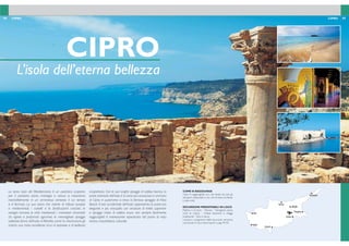 84 85CIPRO CIPRO
COME SI RAGGIUNGE
Cipro è raggiungibile con voli diretti da tutti gli
aeroporti disponibili e con voli di linea via Atene
o altre città
ESCURSIONI PRENOTABILI IN LOCO
Paphos e Curium - Nicosia - Famagosta (zona
nord di Cipro) - Chiese bizantine e villaggi
tradizionali - Gita in barca.
I prezzi e i programmi delle escursioni verranno
comunicati in loco. Informazioni a pag. 94-95.
CIPRO
L’isola dell’eterna bellezza
La terza isola del Mediterraneo è un autentica scoperta
per il visitatore: storia, mitologia e natura si mescolano
inscindibilmente in un armonioso contesto il cui tempo
si è fermato. La sua storia che risente di inlussi europei
e mediorientali, i castelli e le fortiicazioni crociate, le
vestigia romane, le città medioevali, i monasteri circondati
da vigneti e profumati agrumeti, le meravigliose spiagge
sabbiose fanno dell’isola di Afrodite, come la chiamavano gli
antichi, una meta eccellente ricca di sorprese e di bellezza
inaspettata. Con le sue lunghe spiagge di sabbia bianca, la
parte orientale dell’isola è la zona più conosciuta e animata
di Cipro; in quest’area si trova la famosa spiaggia di Nissi
Beach. Il lato occidentale dell’isola rappresenta la parte più
elegante e più tranquilla con strutture di livello superiore
e spiagge miste di sabbia scura, non sempre facilmente
raggiungibili; è interessante soprattutto dal punto di vista
storico, naturalistico, culturale.
NICOSIA
Polis
Limassol
Paphos
Larnaca
Kyrenia
Rizokarpaso
Famagosta
 