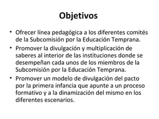 Objetivos
• Ofrecer línea pedagógica a los diferentes comités
  de la Subcomisión por la Educación Temprana.
• Promover la divulgación y multiplicación de
  saberes al interior de las instituciones donde se
  desempeñan cada unos de los miembros de la
  Subcomisión por la Educación Temprana.
• Promover un modelo de divulgación del pacto
  por la primera infancia que apunte a un proceso
  formativo y a la dinamización del mismo en los
  diferentes escenarios.
 