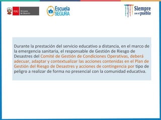 Durante la prestación del servicio educativo a distancia, en el marco de
la emergencia sanitaria, el responsable de Gestión de Riesgo de
Desastres del Comité de Gestión de Condiciones Operativas, deberá
adecuar, adaptar y contextualizar las acciones contenidas en el Plan de
Gestión del Riesgo de Desastres y acciones de contingencia por tipo de
peligro a realizar de forma no presencial con la comunidad educativa.
 