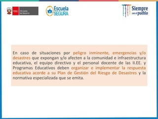 En caso de situaciones por peligro inminente, emergencias y/o
desastres que expongan y/o afecten a la comunidad e infraestructura
educativa, el equipo directivo y el personal docente de las II.EE. y
Programas Educativos deben organizar e implementar la respuesta
educativa acorde a su Plan de Gestión del Riesgo de Desastres y la
normativa especializada que se emita.
 