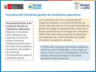 Funciones del Comité de gestión de condiciones operativas:
Recuerda la función 4 del
Comité de Gestión de
Condiciones Operativas:
Reportar los incidentes
sobre afectación y/o
exposición de la IE por
peligro inminente,
emergencia y/o desastre,
así como las necesidades y
las acciones ejecutadas a
las instancias
correspondientes según la
normativa vigente.
La o el director/a de la IE, o responsable del
Programa Educativo, o el Comité de Gestión de
Condiciones Operativas a través del responsable de
gestión del riesgo de desastres deberá informar al
Espacio de Monitoreo de Emergencias y Desastres -
EMED UGEL sobre alguna situación de afectación
y/o exposición de su local educativo por peligro
inminente, emergencia y desastre.
El EMSS UGEL comparte información validada al
COE Provincial y al EMSS DRE, o la que haga sus
veces, y este a su vez al COE Regional y al Centro
de Operaciones de Emergencia del Sector
Educación (COES Educación).
 