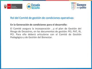 Rol del Comité de gestión de condiciones operativas:
En la Generación de condiciones para el desarrollo:
El Comité asegura la incorporación …y el plan de Gestión del
Riesgo de Desastres, en los documentos de gestión: PEI, PAT, RI,
PCI. Para ello deberá articularse con el Comité de Gestión
Pedagógica y de Gestión del Bienestar.
 