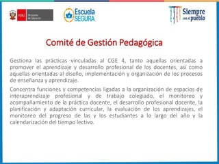 Comité de Gestión Pedagógica
Gestiona las prácticas vinculadas al CGE 4, tanto aquellas orientadas a
promover el aprendizaje y desarrollo profesional de los docentes, así como
aquellas orientadas al diseño, implementación y organización de los procesos
de enseñanza y aprendizaje.
Concentra funciones y competencias ligadas a la organización de espacios de
interaprendizaje profesional y de trabajo colegiado, el monitoreo y
acompañamiento de la práctica docente, el desarrollo profesional docente, la
planificación y adaptación curricular, la evaluación de los aprendizajes, el
monitoreo del progreso de las y los estudiantes a lo largo del año y la
calendarización del tiempo lectivo.
 