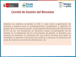 Comité de Gestión del Bienestar
Gestiona las prácticas vinculadas al CGE 5, tales como la generación de
acciones y espacios para el acompañamiento socioafectivo y cognitivo, la
gestión de la convivencia escolar, la participación democrática del personal de
la IE y de las los estudiantes en decisiones claves, la participación de las
familias en la elaboración de los instrumentos de gestión, la disciplina con
enfoque de derechos, la promoción de una cultura inclusiva que valore la
diversidad, la atención a situaciones de conflicto o violencia, la prevención de
casos de violencia, la promoción del bienestar, etc.
 