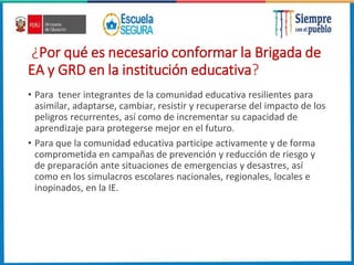 ¿Por qué es necesario conformar la Brigada de
EA y GRD en la institución educativa?
• Para tener integrantes de la comunidad educativa resilientes para
asimilar, adaptarse, cambiar, resistir y recuperarse del impacto de los
peligros recurrentes, así como de incrementar su capacidad de
aprendizaje para protegerse mejor en el futuro.
• Para que la comunidad educativa participe activamente y de forma
comprometida en campañas de prevención y reducción de riesgo y
de preparación ante situaciones de emergencias y desastres, así
como en los simulacros escolares nacionales, regionales, locales e
inopinados, en la IE.
 