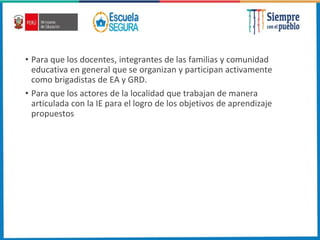 • Para que los docentes, integrantes de las familias y comunidad
educativa en general que se organizan y participan activamente
como brigadistas de EA y GRD.
• Para que los actores de la localidad que trabajan de manera
articulada con la IE para el logro de los objetivos de aprendizaje
propuestos
 