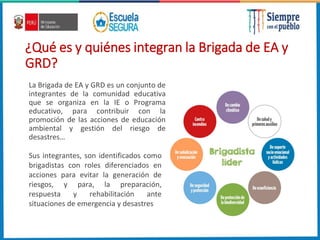 ¿Qué es y quiénes integran la Brigada de EA y
GRD?
La Brigada de EA y GRD es un conjunto de
integrantes de la comunidad educativa
que se organiza en la IE o Programa
educativo, para contribuir con la
promoción de las acciones de educación
ambiental y gestión del riesgo de
desastres…
Sus integrantes, son identificados como
brigadistas con roles diferenciados en
acciones para evitar la generación de
riesgos, y para, la preparación,
respuesta y rehabilitación ante
situaciones de emergencia y desastres
 