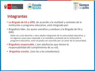 Integrantes
• La Brigada de EA y GRD, de acuerdo a la realidad y contexto de la
institución o programa educativo, está integrado por:
• Brigadista líder, (es quien coordina y conduce a la Brigada de EA y
GRD.
Debe ser un/a docente u otro adulto integrante de la comunidad educativa, y
en algunos casos que responde a la realidad y contexto de la institución o
programa educativo, este rol podrá ser asumido por un actor de la comunidad.
• Brigadista responsable, ( son adultos/as que tienen la
responsabilidad del cumplimiento de su rol).
• Brigadista escolar, (son las y los estudiantes).
 