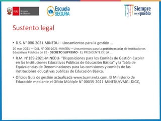 Sustento legal
• D.S. N° 006-2021-MINEDU – Lineamientos para la gestión ...
20 mar 2021 — D.S. N° 006-2021-MINEDU – Lineamientos para la gestión escolar de Instituciones
Educativas Públicas de EB · DECRETO SUPREMO · EL PRESIDENTE DE LA ...
• R.M. N°189-2021-MINEDU- “Disposiciones para los Comités de Gestión Escolar
en las Instituciones Educativas Públicas de Educación Básica” y la Tabla de
Equivalencias de Denominaciones para las comisiones y comités de las
instituciones educativas públicas de Educación Básica.
• Oficios Guía de gestión actualizada www.tuamawta.com. El Ministerio de
Educación mediante el Oficio Múltiple N° 00035-2021-MINEDU/VMGI-DIGC,
 