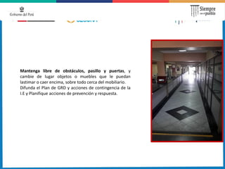 Mantenga libre de obstáculos, pasillo y puertas, y
cambie de lugar objetos o muebles que le puedan
lastimar o caer encima, sobre todo cerca del mobiliario.
Difunda el Plan de GRD y acciones de contingencia de la
I.E y Planifique acciones de prevención y respuesta.
 