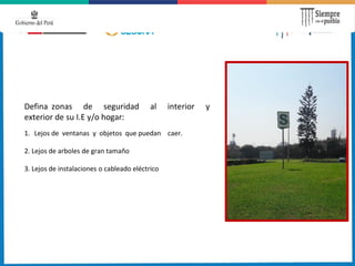 Defina zonas de seguridad al interior y
exterior de su I.E y/o hogar:
1. Lejos de ventanas y objetos que puedan caer.
2. Lejos de arboles de gran tamaño
3. Lejos de instalaciones o cableado eléctrico
 