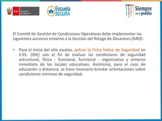 El Comité de Gestión de Condiciones Operativas debe implementar las
siguientes acciones entorno a la Gestión del Riesgo de Desastres (GRD):
• Para el inicio del año escolar, aplicar la Ficha Índice de Seguridad en
II.EE. (ISIE) con el fin de evaluar las condiciones de seguridad
estructural, física - funcional, funcional - organizativa y entorno
inmediato de los locales educativos. Asimismo, para el caso de
educación a distancia, se hace necesario brindar orientaciones sobre
condiciones mínimas de seguridad.
 