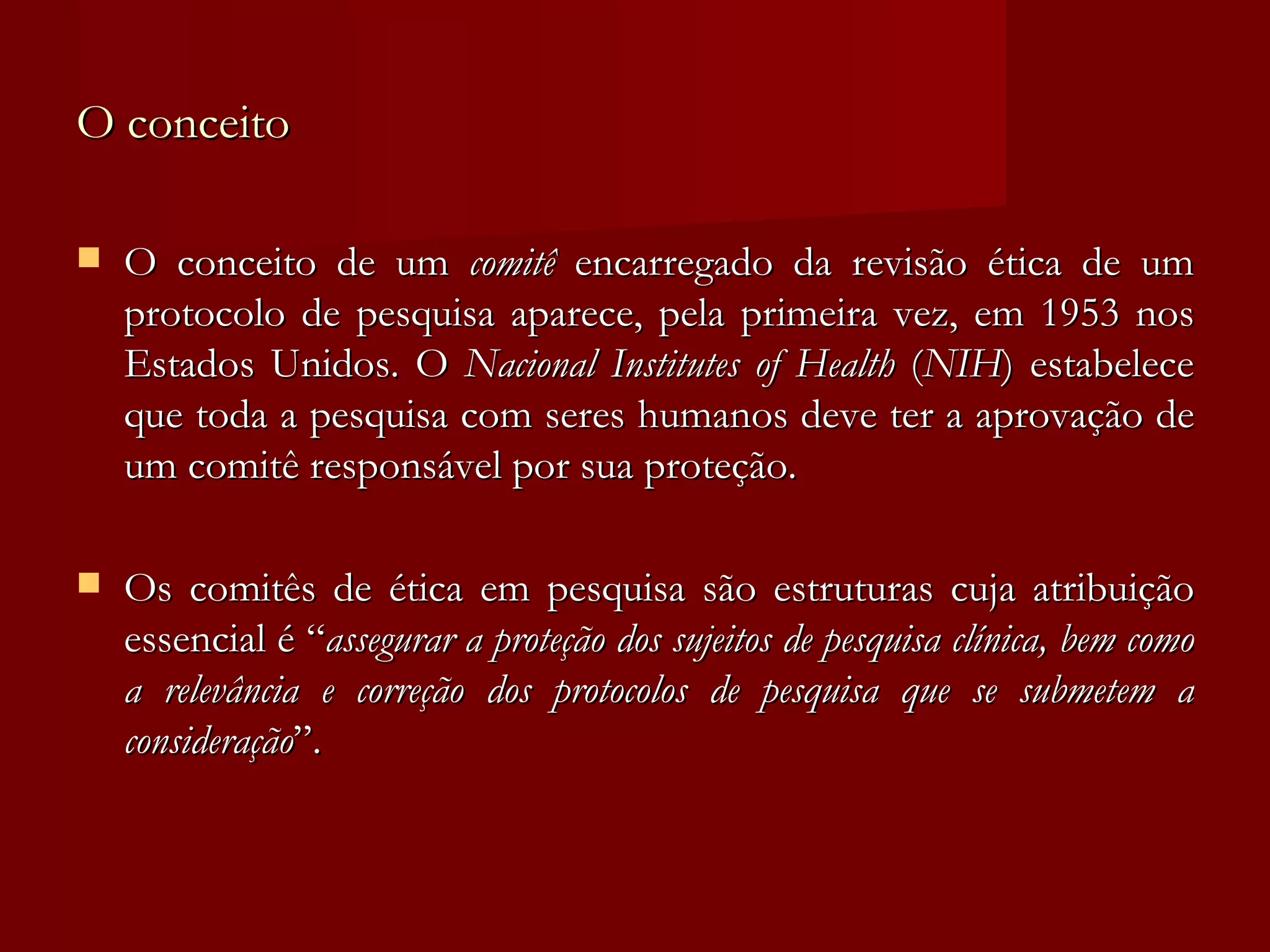 O conceito O conceito de um  comitê  encarregado da revisão ética de um protocolo de pesquisa aparece, pela primeira vez, em 1953 nos Estados Unidos. O  Nacional Institutes of Health  ( NIH ) estabelece que toda a pesquisa com seres humanos deve ter a aprovação de um comitê responsável por sua proteção. Os comitês de ética em pesquisa são estruturas cuja atribuição essencial é “ assegurar a proteção dos sujeitos de pesquisa clínica, bem como a relevância e correção dos protocolos de pesquisa que se submetem a consideração ”. 