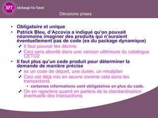 Décisions prises Obligatoire et unique Patrick Bleu, d’Accovia a indiqué qu’on pouvait néanmoins imaginer des produits qui n’auraient éventuellement pas de code (ex du package dynamique) Il faut pouvoir les décrire.  Ceci sera abordé dans une version ultérieure du catalogue CETO2 Il faut plus qu’un code produit pour déterminer la demande de manière précise  ex un code de départ, une durée, un mealplan Ceci est déjà mis en œuvre comme cela dans les transactions certaines informations sont obligatoires en plus du code.  On en reparlera quand on parlera de la standardisation éventuelle des transactions 