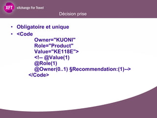 Décision prise Obligatoire et unique <Code   Owner="KUONI"   Role="Product"   Value="KE118E">   <!-- @Value(1)   @Role(1)   @Owner(0..1) §Recommendation:(1)-->   </Code> 
