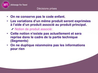 Décisions prises On ne conserve pas le code enfant.  Les variations d’un même produit seront exprimées à l’aide d’un produit associé au produit principal. Notion de produit associé:  Cette notion n’existe pas actuellement et sera reprise dans le cadre de la partie technique (Segments) On ne duplique néanmoins pas les informations pour rien 