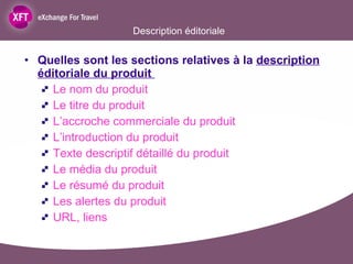 Description éditoriale Quelles sont les sections relatives à la  description éditoriale du produit  Le nom du produit Le titre du produit L’accroche commerciale du produit L’introduction du produit Texte descriptif détaillé du produit Le média du produit Le résumé du produit Les alertes du produit URL, liens  