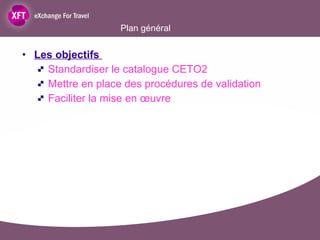 Plan général  Les objectifs  Standardiser le catalogue CETO2 Mettre en place des procédures de validation Faciliter la mise en œuvre 