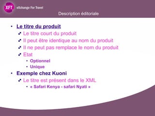 Description éditoriale  Le titre du produit Le titre court du produit Il peut être identique au nom du produit Il ne peut pas remplace le nom du produit Etat  Optionnel Unique  Exemple chez Kuoni Le titre est présent dans le XML  « Safari Kenya - safari Nyati » 