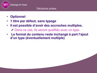 Décisions prises Optionnel  1 titre par défaut, sans typage Il est possible d’avoir des accroches multiples.  Dans ce cas, ils seront qualifiés avec un type. Le format du contenu reste inchangé à part l’ajout d’un type (éventuellement multiple) 