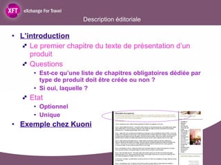 Description éditoriale L’introduction Le premier chapitre du texte de présentation d’un produit Questions Est-ce qu’une liste de chapitres obligatoires dédiée par type de produit doit être créée ou non ? Si oui, laquelle ?  Etat  Optionnel  Unique  Exemple chez Kuoni 