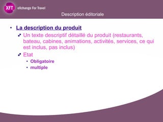 La description du produit Un texte descriptif détaillé du produit (restaurants, bateau, cabines, animations, activités, services, ce qui est inclus, pas inclus) Etat Obligatoire multiple  Description éditoriale 