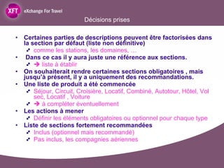Décisions prises Certaines parties de descriptions peuvent être factorisées dans la section par défaut (liste non définitive) comme les stations, les domaines, … Dans ce cas il y aura juste une référence aux sections.     liste à établir On souhaiterait rendre certaines sections obligatoires , mais jusqu’à présent, il y a uniquement des recommandations.   Une liste de produit a été commencée  Séjour, Circuit, Croisière, Locatif, Combiné, Autotour, Hôtel, Vol sec, Locatif , Voiture    à compléter éventuellement Les actions à mener Définir les éléments obligatoires ou optionnel pour chaque type Liste de sections fortement recommandées  Inclus (optionnel mais recommandé) Pas inclus, les compagnies aériennes 