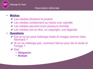 Description éditoriale Médias Les médias illustrent le produit Les médias contiennent au moins une vignette Les médias peuvent avoir plusieurs formats Les médias ont un titre, un copyright, une légende Questions   Est-ce qu’on peut mélanger texte et images comme chez Marmara ?  Si on ne mélange pas, comment fait-on pour lier le texte et l’image ? Etat  Obligatoire Multiple 