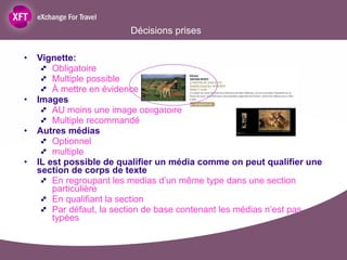 Décisions prises Vignette:  Obligatoire Multiple possible À mettre en évidence dans la doc Images AU moins une image obligatoire Multiple recommandé Autres médias Optionnel multiple IL est possible de qualifier un média comme on peut qualifier une section de corps de texte En regroupant les medias d’un même type dans une section particulière En qualifiant la section Par défaut, la section de base contenant les médias n’est pas typées  