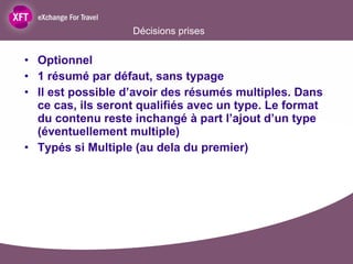 Décisions prises Optionnel 1 résumé par défaut, sans typage Il est possible d’avoir des résumés multiples. Dans ce cas, ils seront qualifiés avec un type. Le format du contenu reste inchangé à part l’ajout d’un type (éventuellement multiple) Typés si Multiple (au dela du premier) 