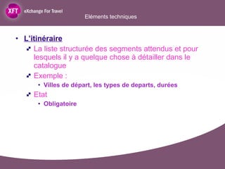 L’itinéraire La liste structurée des segments attendus et pour lesquels il y a quelque chose à détailler dans le catalogue Exemple : Villes de départ, les types de departs, durées Etat  Obligatoire Eléments techniques  