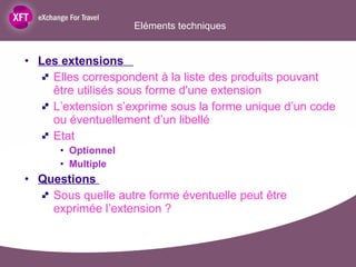 Eléments techniques  Les extensions    Elles correspondent à la liste des produits pouvant être utilisés sous forme d'une extension L’extension s’exprime sous la forme unique d’un code ou éventuellement d’un libellé Etat  Optionnel Multiple Questions  Sous quelle autre forme éventuelle peut être exprimée l’extension ?  