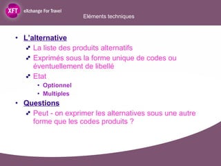 Eléments techniques  L’alternative La liste des produits alternatifs Exprimés sous la forme unique de codes ou éventuellement de libellé Etat  Optionnel Multiples Questions Peut - on exprimer les alternatives sous une autre forme que les codes produits ?  