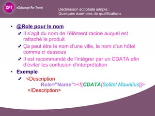 @Role pour le nom Il s’agit du nom de l’élément racine auquel est rattaché le produit Ça peut être le nom d’une ville, le nom d’un hôtel comme ci dessous Il est recommandé de l’intégrer par un CDATA afin d’éviter les confusion d’interprétation Exemple <Description   Role="Name" ><![ CDATA [ Sofitel Mauritius ]]>   </Description> Déclinaison éditoriale simple :  Quelques exemples de qualifications  