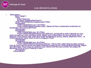 Les décisions prises <Description   Role="Body">   <Type   Code="Itinerary"   xsi:type="TypeQualifiedType"/>   <Title><![CDATA[Votre programme]]></Title>   <Paragraph>   <Title><![CDATA[1er jour :]]></Title>   <Text><![CDATA[paris/nairobi (vols) : Départ de Paris à destination de Nairobi via Amsterdam. Nuit à bord.]]></Text>   </Paragraph>   <Paragraph>   <Title><![CDATA[2e jour :]]></Title>   <Text><![CDATA[nairobi/masaï mara (250 km) : Arrivée tôt le matin à Nairobi où vous serez accueilli par votre chauffeur-guide. Départ vers le Masaï Mara où vous arriverez pour le déjeuner. Dans l'après-midi, safari pour tenter de débusquer gnous, zèbres, éléphants, lions… et la fameuse girafe masaï. Dîner et nuit au lodge.]]></Text>   </Paragraph>   <Paragraph>   <Title><![CDATA[6e jour :]]></Title>   <Text><![CDATA[tsavo/mombasa (325 km) : Tôt le matin, safari dans la partie ouest du parc de Tsavo dont les terres sauvages s’étendent à perte de vue. Visite de Mzima Springs. Départ vers Mombasa. Pique-nique en cours de route. Après-midi libre pour profiter des plages de Mombasa. Dîner et nuit à l’hôtel.]]></Text>   </Paragraph>   </Description> 