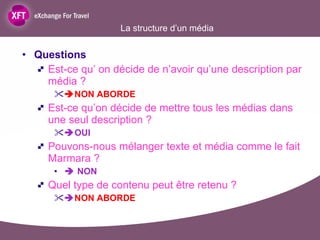 La structure d’un média Questions  Est-ce qu’ on décide de n’avoir qu’une description par média ?   NON ABORDE Est-ce qu’on décide de mettre tous les médias dans une seul description ?   OUI Pouvons-nous mélanger texte et média comme le fait Marmara ?    NON Quel type de contenu peut être retenu ?   NON ABORDE 