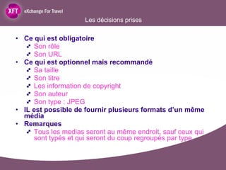 Les décisions prises Ce qui est obligatoire  Son rôle Son URL  Ce qui est optionnel mais recommandé Sa taille  Son titre  Les information de copyright Son auteur Son type : JPEG IL est possible de fournir plusieurs formats d’un même média Remarques  Tous les medias seront au même endroit, sauf ceux qui sont typés et qui seront du coup regroupés par type 