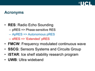 Acronyms
• RES: Radio Echo Sounding
– pRES => Phase-sensitive RES
– ApRES => Autonomous pRES
– xRES => ‘Extended’ pRES
• FMCW: Frequency modulated continuous wave
• SSCG: Sensors Systems and Circuits Group
• iSTAR: Ice shelf stability research program
• UWB: Ultra wideband
 