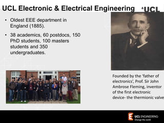 • Oldest EEE department in
England (1885).
• 38 academics, 60 postdocs, 150
PhD students, 100 masters
students and 350
undergraduates.
Founded by the ‘father of
electronics’, Prof. Sir John
Ambrose Fleming, inventor
of the first electronic
device- the thermionic valve
UCL Electronic & Electrical Engineering
 