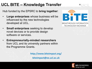 Hub funded by the EPSRC to bring together:
• Large enterprises whose business will be
influenced by the new technologies
developed at UCL.
• Small enterprises seeking to develop
novel devices or to provide design
software or services.
• Entrepreneurially-minded researchers
from UCL and its university partners within
the Programme Grants.
http://www.biteimpact.org/
biteimpact@ee.ucl.ac.uk
UCL BITE – Knowledge Transfer
 