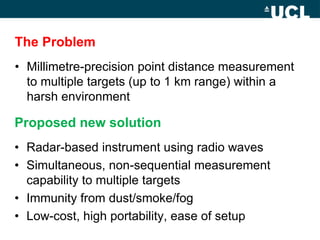The Problem
• Millimetre-precision point distance measurement
to multiple targets (up to 1 km range) within a
harsh environment
Proposed new solution
• Radar-based instrument using radio waves
• Simultaneous, non-sequential measurement
capability to multiple targets
• Immunity from dust/smoke/fog
• Low-cost, high portability, ease of setup
 