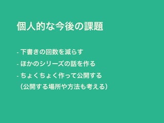 個人的な今後の課題 
- 下書きの回数を減らす 
- ほかのシリーズの話を作る 
- ちょくちょく作って公開する 
（公開する場所や方法も考える） 
 
