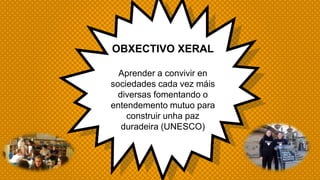 OBXECTIVO XERAL
Aprender a convivir en
sociedades cada vez máis
diversas fomentando o
entendemento mutuo para
construir unha paz
duradeira (UNESCO)
 