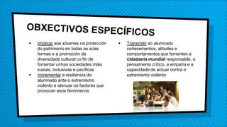  Implicar aos xóvenes na protección
do patrimonio en todas as súas
formas e a promoción da
diversidade cultural co fin de
fomentar unhas sociedades máis
xustas, inclusivas e pacíficas
 Incrementar a resiliencia do
alumnado ante o extremismo
violento e atenuar os factores que
provocan esos fenómenos
 Transmitir ao alumnado
coñecementos, atitudes e
comportamentos que fomenten a
cidadanía mundial responsable, o
pensamento crítico, a empatía e a
capacidade de actuar contra o
extremismo violento
 
