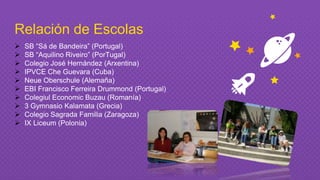 Relación de Escolas
 SB “Sá de Bandeira” (Portugal)
 SB “Aquilino Riveiro” (PorTugal)
 Colegio José Hernández (Arxentina)
 IPVCE Che Guevara (Cuba)
 Neue Oberschule (Alemaña)
 EBI Francisco Ferreira Drummond (Portugal)
 Colegiul Economic Buzau (Romanía)
 3 Gymnasio Kalamata (Grecia)
 Colegio Sagrada Familia (Zaragoza)
 IX Liceum (Polonia)
 