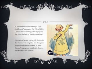 In 1895 appeared in the newspaper "New
York Journal" a character, The Yellow Kid (a
Chinese dressed in a long yellow nightgown)
that forms the basis of the current cartoon.
This vignette became a strip, with the novelty
that the texts were integrated into the vignette
as signs, as inscriptions on walls, or in the
character's nightgown, until, finally, the artist
introduced the first sandwich.
 