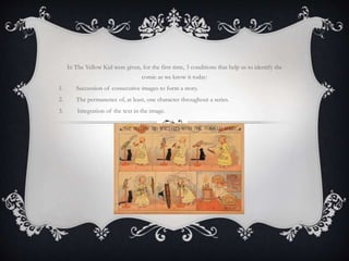 In The Yellow Kid were given, for the first time, 3 conditions that help us to identify the
comic as we know it today:
1. Succession of consecutive images to form a story.
2. The permanence of, at least, one character throughout a series.
3. Integration of the text in the image.
 