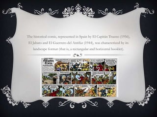 The historical comic, represented in Spain by El Capitán Trueno (1956),
El Jabato and El Guerrero del Antifaz (1944), was characterized by its
landscape format (that is, a rectangular and horizontal booklet).
 