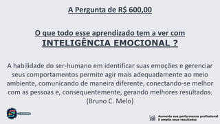 Aumente sua performance profissional
E amplie seus resultados
A Pergunta de R$ 600,00
O que todo esse aprendizado tem a ver com
INTELIGÊNCIA EMOCIONAL ?
A habilidade do ser-humano em identificar suas emoções e gerenciar
seus comportamentos permite agir mais adequadamente ao meio
ambiente, comunicando de maneira diferente, conectando-se melhor
com as pessoas e, consequentemente, gerando melhores resultados.
(Bruno C. Melo)
 